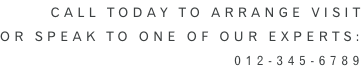 Call Today to arrange visit or speak to one of our experts: 012-345-6789